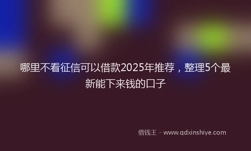 哪里不看征信可以借款2025年推荐，整理5个最新能下来钱的口子