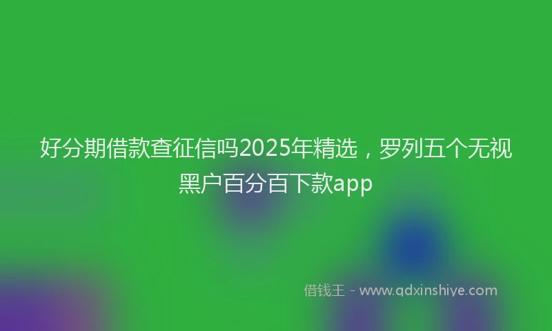 好分期借款查征信吗2025年精选，罗列五个无视黑户百分百下款app