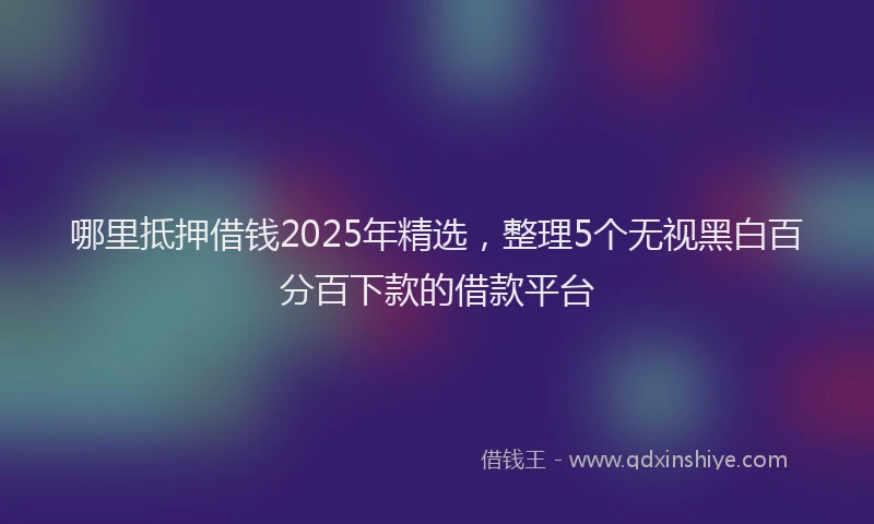 哪里抵押借钱2025年精选，整理5个无视黑白百分百下款的借款平台