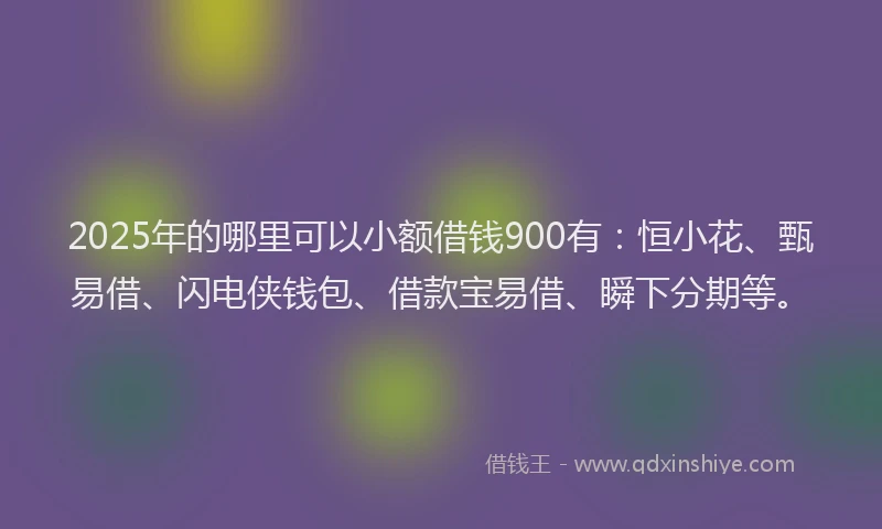 2025年的哪里可以小额借钱900有：恒小花、甄易借、闪电侠钱包、借款宝易借、瞬下分期等。