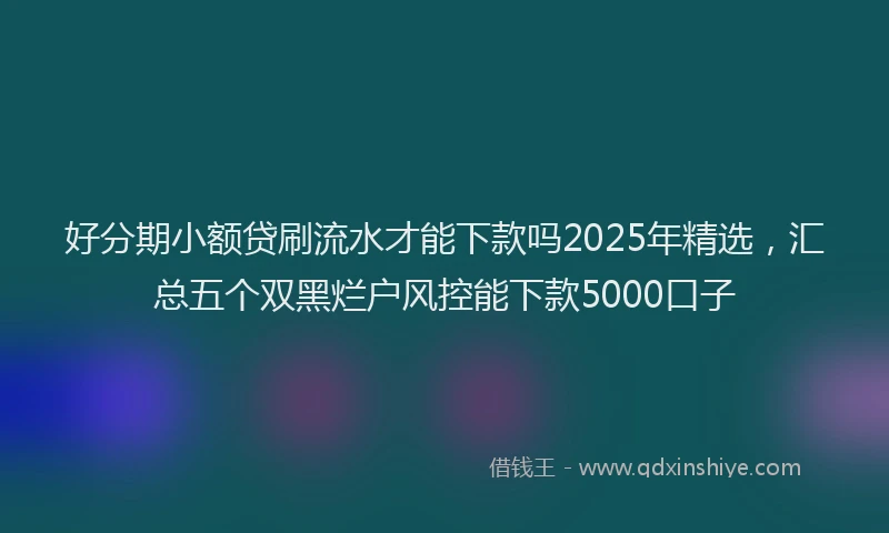 好分期小额贷刷流水才能下款吗2025年精选，汇总五个双黑烂户风控能下款5000口子
