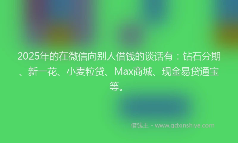 2025年的在微信向别人借钱的谈话有：钻石分期、新一花、小麦粒贷、Max商城、现金易贷通宝等。