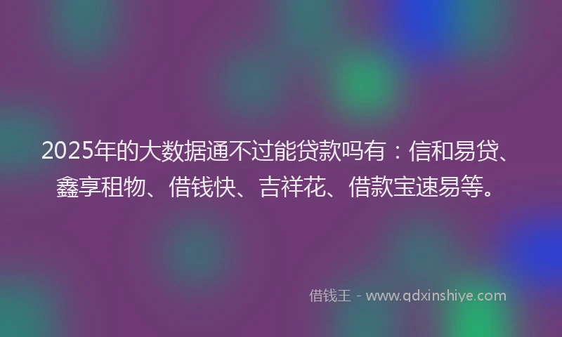 2025年的大数据通不过能贷款吗有：信和易贷、鑫享租物、借钱快、吉祥花、借款宝速易等。