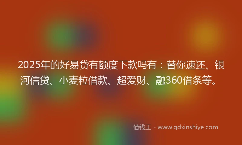 2025年的好易贷有额度下款吗有：替你速还、银河信贷、小麦粒借款、超爱财、融360借条等。