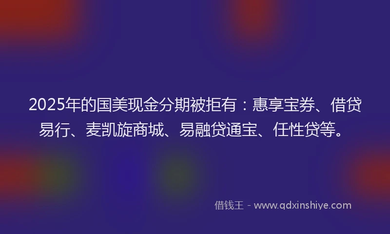 2025年的国美现金分期被拒有：惠享宝券、借贷易行、麦凯旋商城、易融贷通宝、任性贷等。