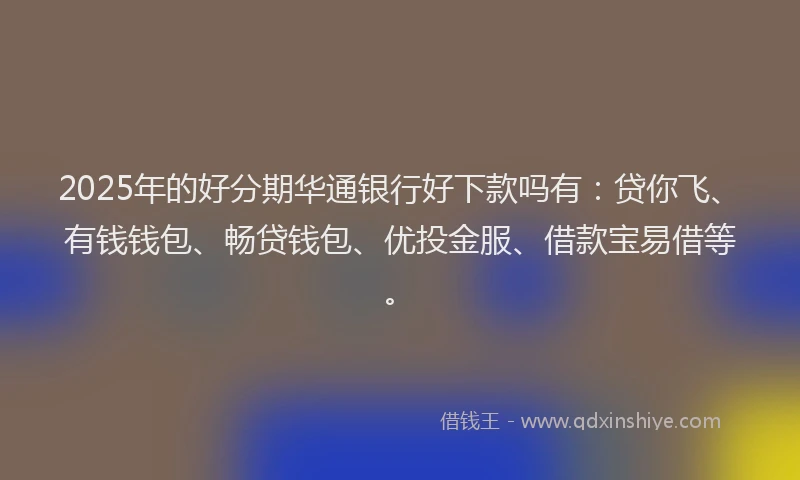 2025年的好分期华通银行好下款吗有：贷你飞、有钱钱包、畅贷钱包、优投金服、借款宝易借等。