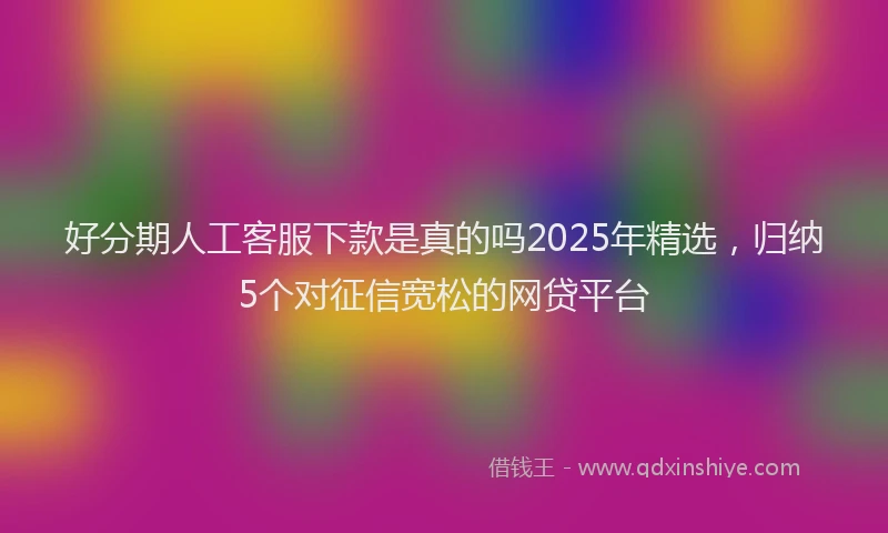 好分期人工客服下款是真的吗2025年精选，归纳5个对征信宽松的网贷平台