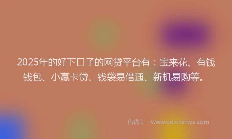 2025年的好下口子的网贷平台有：宝来花、有钱钱包、小赢卡贷、钱袋易借通、新机易购等。