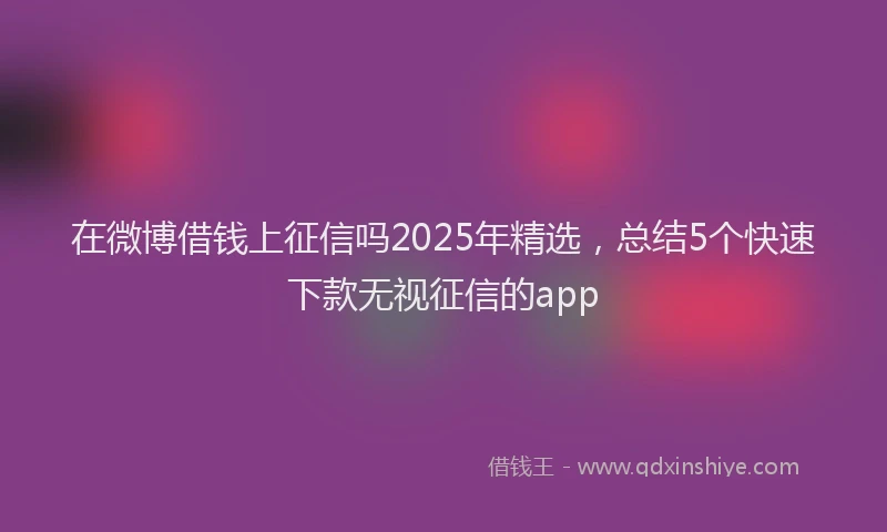 在微博借钱上征信吗2025年精选，总结5个快速下款无视征信的app