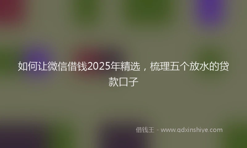 如何让微信借钱2025年精选，梳理五个放水的贷款口子