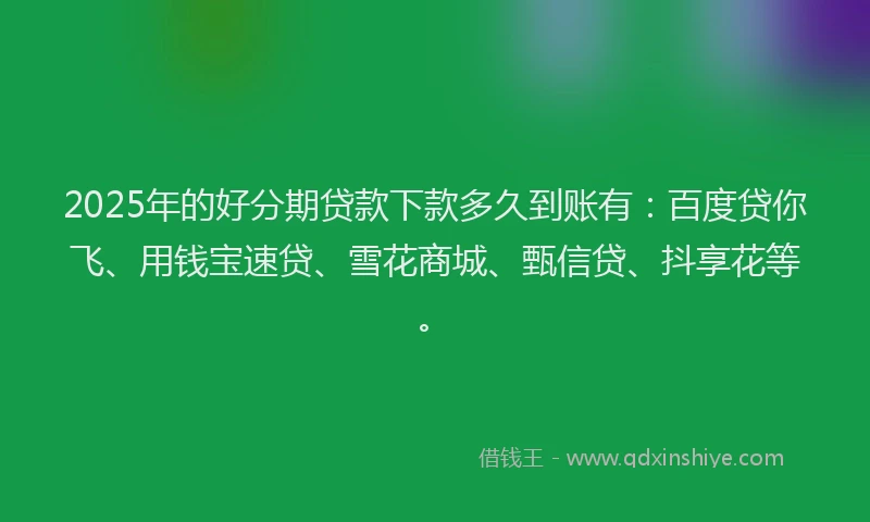 2025年的好分期贷款下款多久到账有：百度贷你飞、用钱宝速贷、雪花商城、甄信贷、抖享花等。