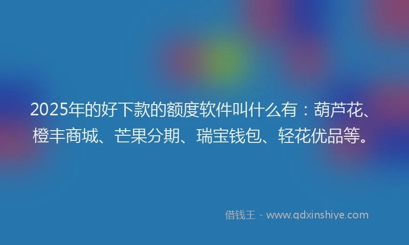 2025年的好下款的额度软件叫什么有：葫芦花、橙丰商城、芒果分期、瑞宝钱包、轻花优品等。