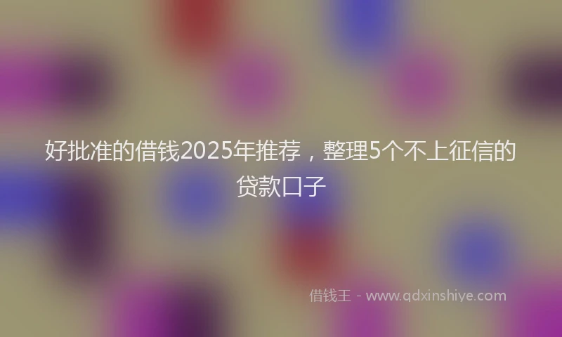 好批准的借钱2025年推荐，整理5个不上征信的贷款口子