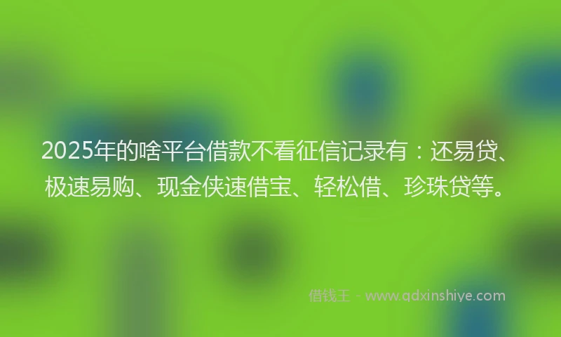 2025年的啥平台借款不看征信记录有：还易贷、极速易购、现金侠速借宝、轻松借、珍珠贷等。