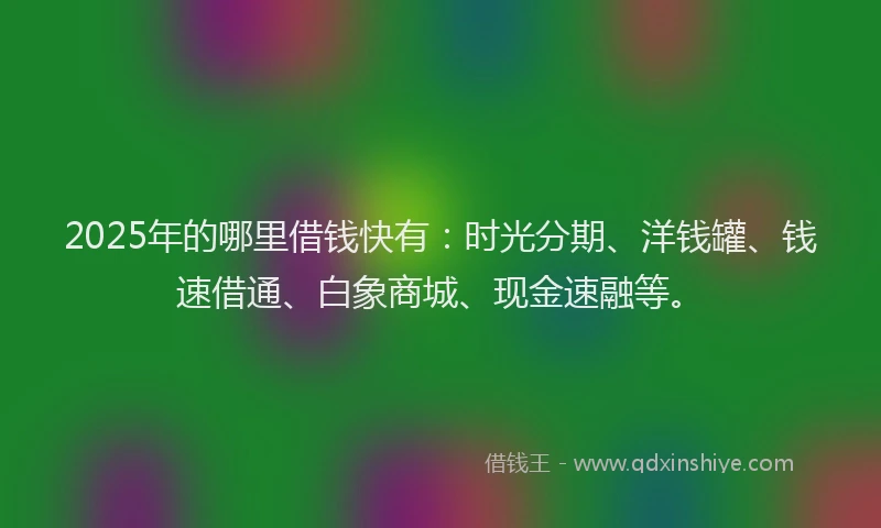 2025年的哪里借钱快有：时光分期、洋钱罐、钱速借通、白象商城、现金速融等。