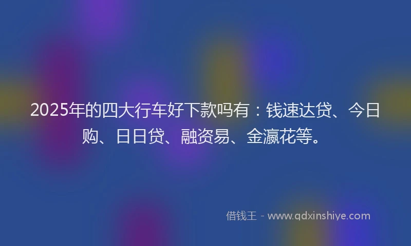 2025年的四大行车好下款吗有：钱速达贷、今日购、日日贷、融资易、金瀛花等。