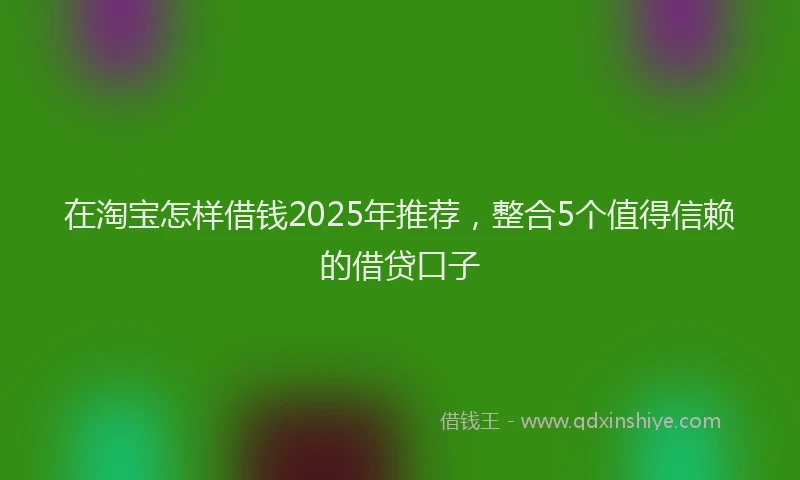 在淘宝怎样借钱2025年推荐，整合5个值得信赖的借贷口子