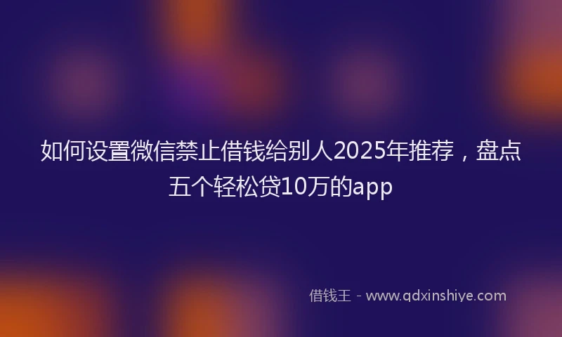 如何设置微信禁止借钱给别人2025年推荐，盘点五个轻松贷10万的app