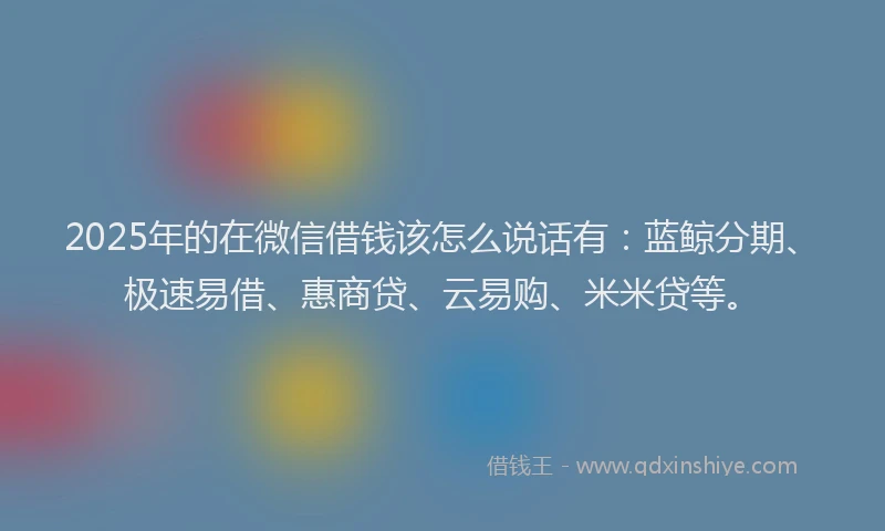 2025年的在微信借钱该怎么说话有：蓝鲸分期、极速易借、惠商贷、云易购、米米贷等。