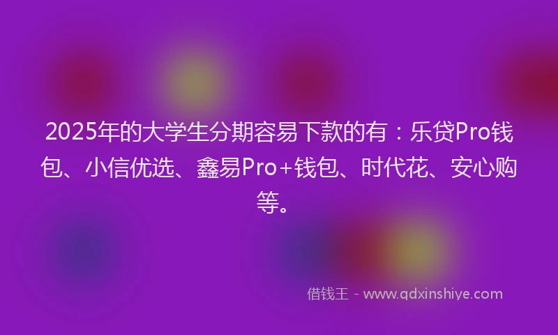 2025年的大学生分期容易下款的有：乐贷Pro钱包、小信优选、鑫易Pro+钱包、时代花、安心购等。