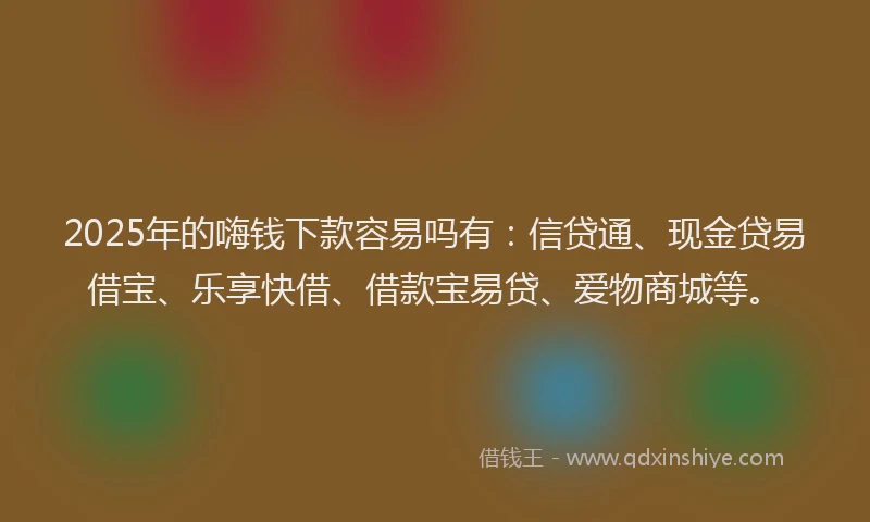 2025年的嗨钱下款容易吗有：信贷通、现金贷易借宝、乐享快借、借款宝易贷、爱物商城等。