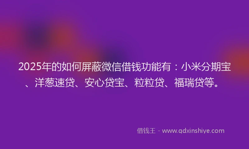 2025年的如何屏蔽微信借钱功能有：小米分期宝、洋葱速贷、安心贷宝、粒粒贷、福瑞贷等。