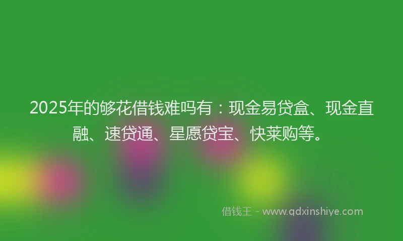 2025年的够花借钱难吗有：现金易贷盒、现金直融、速贷通、星愿贷宝、快莱购等。