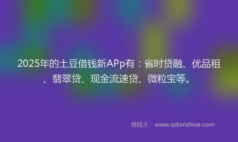 2025年的土豆借钱新APp有：省时贷融、优品租、翡翠贷、现金流速贷、微粒宝等。