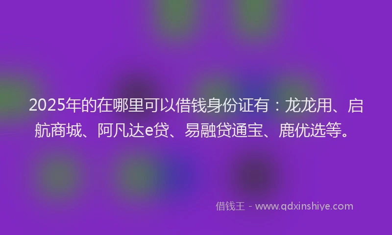 2025年的在哪里可以借钱身份证有：龙龙用、启航商城、阿凡达e贷、易融贷通宝、鹿优选等。