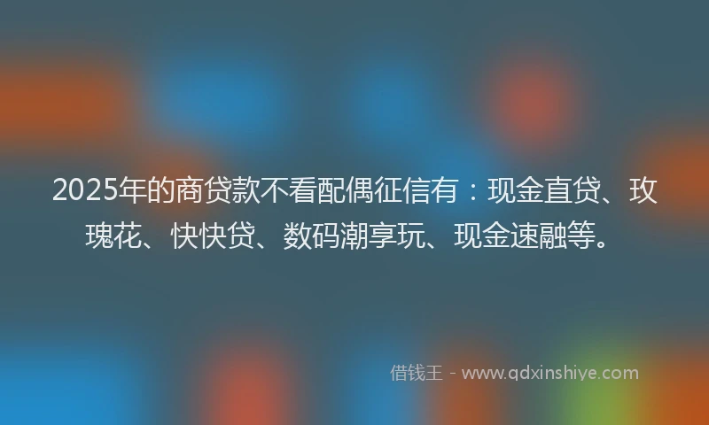 2025年的商贷款不看配偶征信有：现金直贷、玫瑰花、快快贷、数码潮享玩、现金速融等。