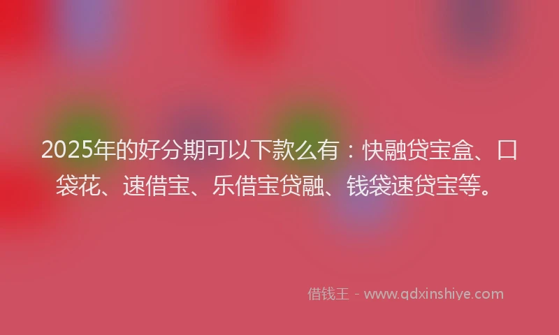 2025年的好分期可以下款么有：快融贷宝盒、口袋花、速借宝、乐借宝贷融、钱袋速贷宝等。
