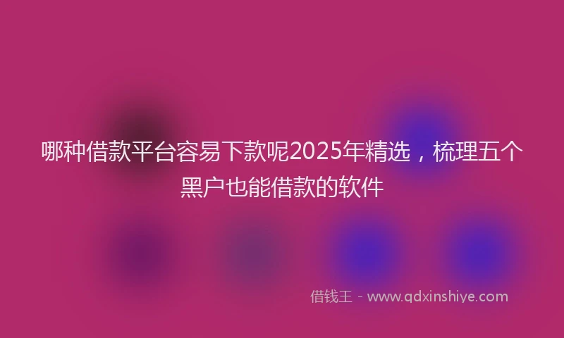 哪种借款平台容易下款呢2025年精选，梳理五个黑户也能借款的软件