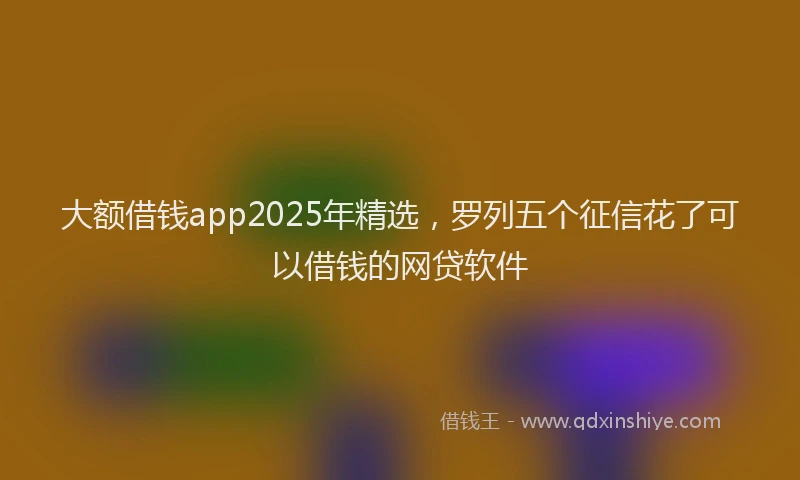 大额借钱app2025年精选，罗列五个征信花了可以借钱的网贷软件
