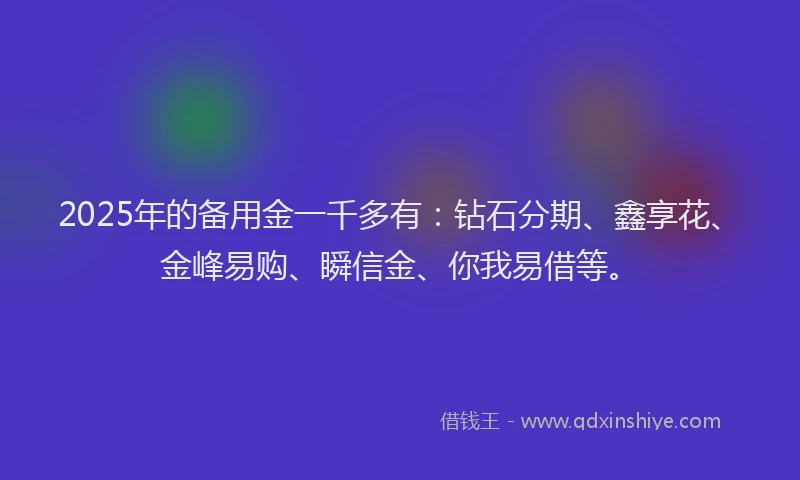 2025年的备用金一千多有：钻石分期、鑫享花、金峰易购、瞬信金、你我易借等。