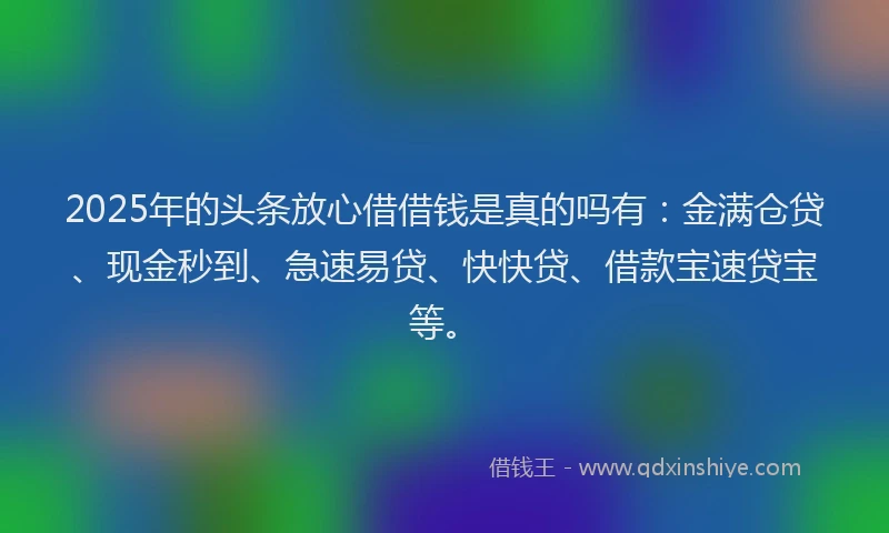 2025年的头条放心借借钱是真的吗有：金满仓贷、现金秒到、急速易贷、快快贷、借款宝速贷宝等。