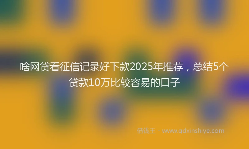 啥网贷看征信记录好下款2025年推荐，总结5个贷款10万比较容易的口子