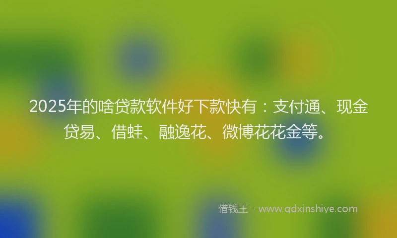 2025年的啥贷款软件好下款快有：支付通、现金贷易、借蛙、融逸花、微博花花金等。