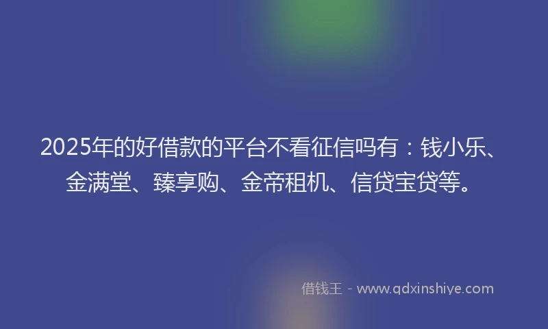 2025年的好借款的平台不看征信吗有：钱小乐、金满堂、臻享购、金帝租机、信贷宝贷等。