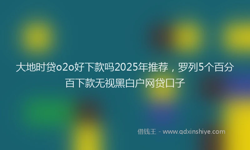 大地时贷o2o好下款吗2025年推荐，罗列5个百分百下款无视黑白户网贷口子