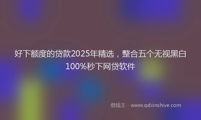 好下额度的贷款2025年精选，整合五个无视黑白100%秒下网贷软件