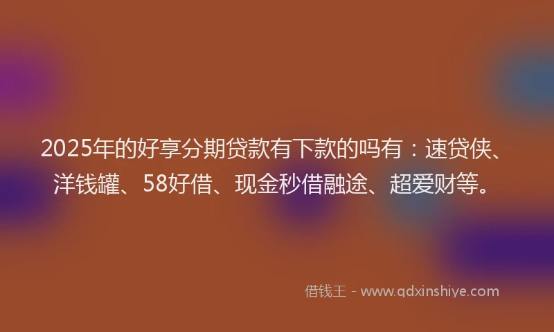 2025年的好享分期贷款有下款的吗有：速贷侠、洋钱罐、58好借、现金秒借融途、超爱财等。