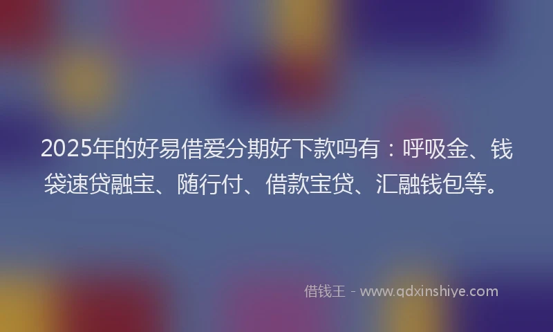 2025年的好易借爱分期好下款吗有：呼吸金、钱袋速贷融宝、随行付、借款宝贷、汇融钱包等。