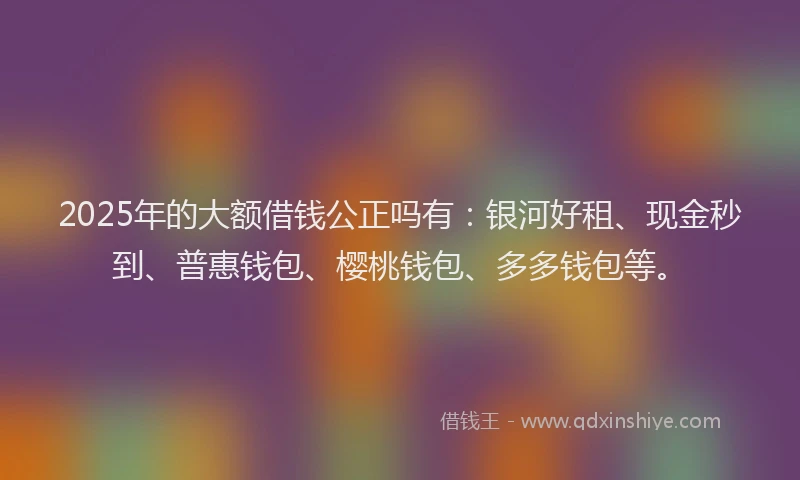 2025年的大额借钱公正吗有：银河好租、现金秒到、普惠钱包、樱桃钱包、多多钱包等。