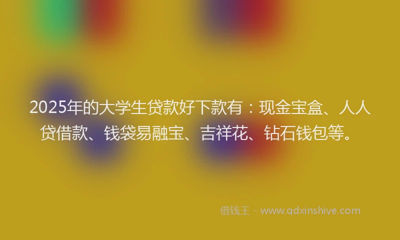 2025年的大学生贷款好下款有：现金宝盒、人人贷借款、钱袋易融宝、吉祥花、钻石钱包等。