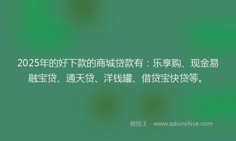 2025年的好下款的商城贷款有：乐享购、现金易融宝贷、通天贷、洋钱罐、借贷宝快贷等。