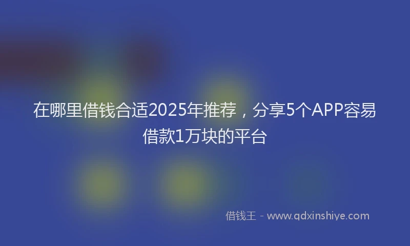 在哪里借钱合适2025年推荐，分享5个APP容易借款1万块的平台