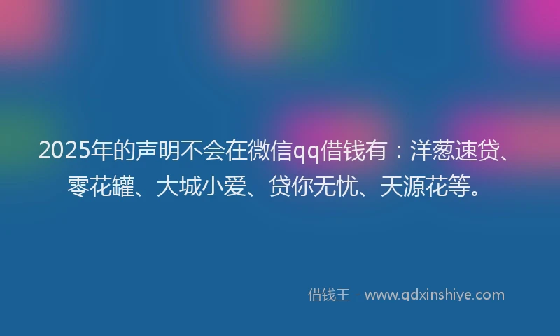 2025年的声明不会在微信qq借钱有：洋葱速贷、零花罐、大城小爱、贷你无忧、天源花等。