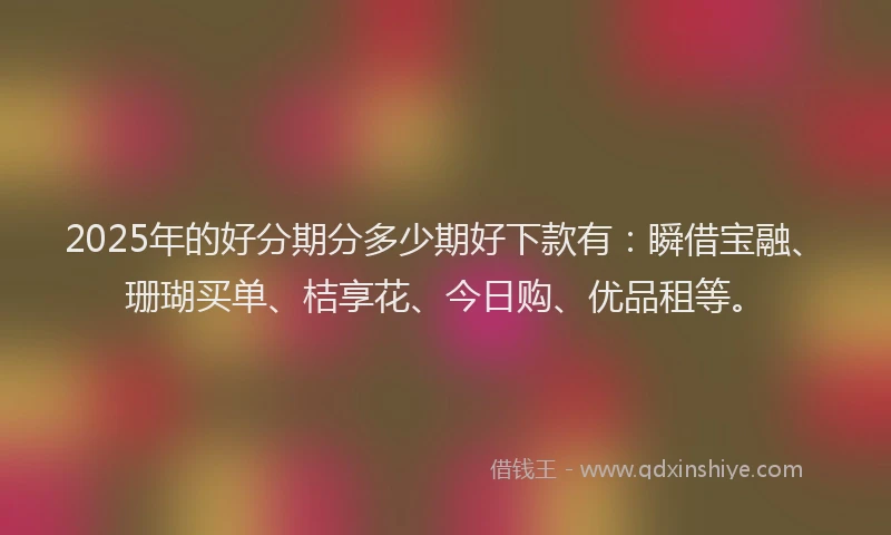 2025年的好分期分多少期好下款有：瞬借宝融、珊瑚买单、桔享花、今日购、优品租等。