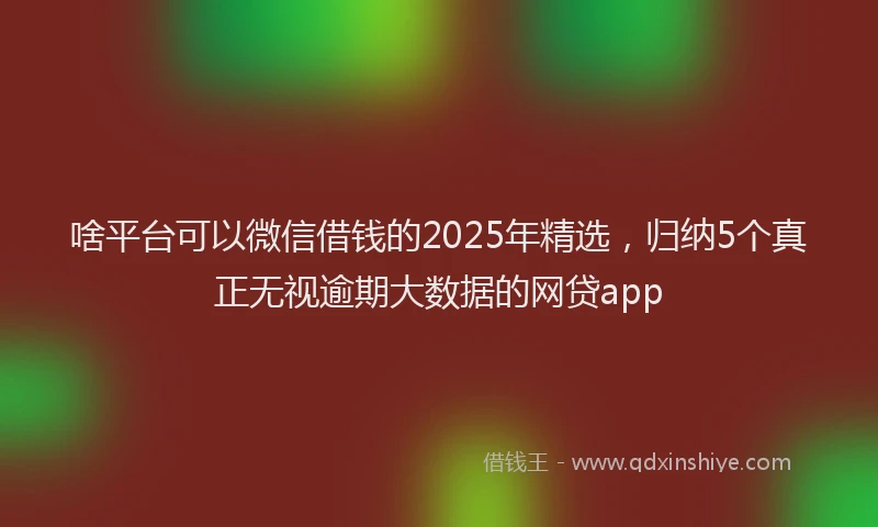 啥平台可以微信借钱的2025年精选，归纳5个真正无视逾期大数据的网贷app