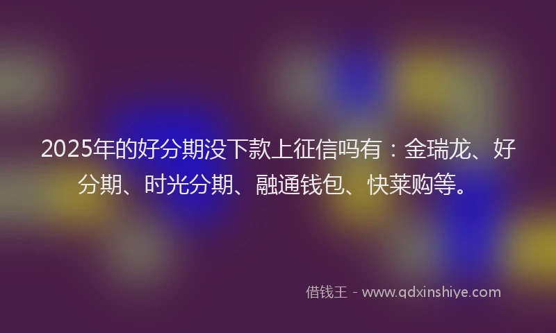 2025年的好分期没下款上征信吗有：金瑞龙、好分期、时光分期、融通钱包、快莱购等。